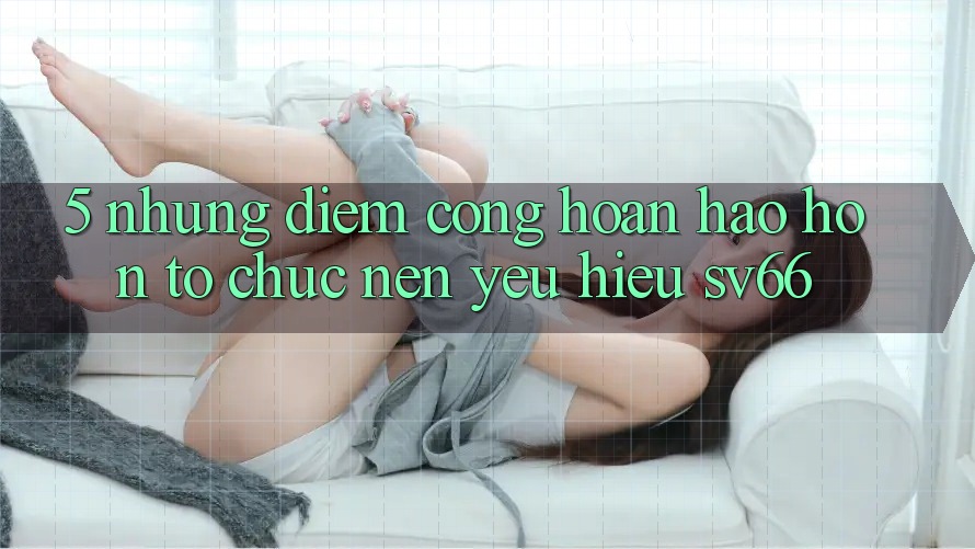 5. Những Điểm Cộng Hoàn hảo hơn Tổ chức Nên Yêu Hiệu SV66 5. Những Điểm Cộng Hoàn hảo hơn Tổ chức Nên Yêu Hiệu SV66