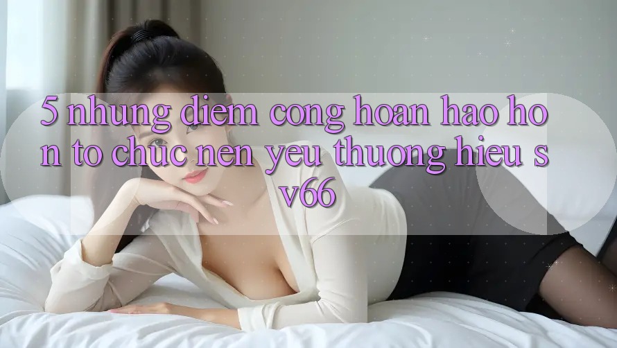 5. Những Điểm Cộng Hoàn hảo hơn Tổ chức Nên Yêu thương Hiệu SV66 5. Những Điểm Cộng Hoàn hảo hơn Tổ chức Nên Yêu thương Hiệu SV66