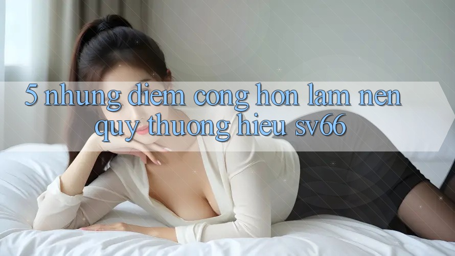 5. Những Điểm Cộng Hơn Làm Nên Quý thương Hiệu SV66 5. Những Điểm Cộng Hơn Làm Nên Quý thương Hiệu SV66