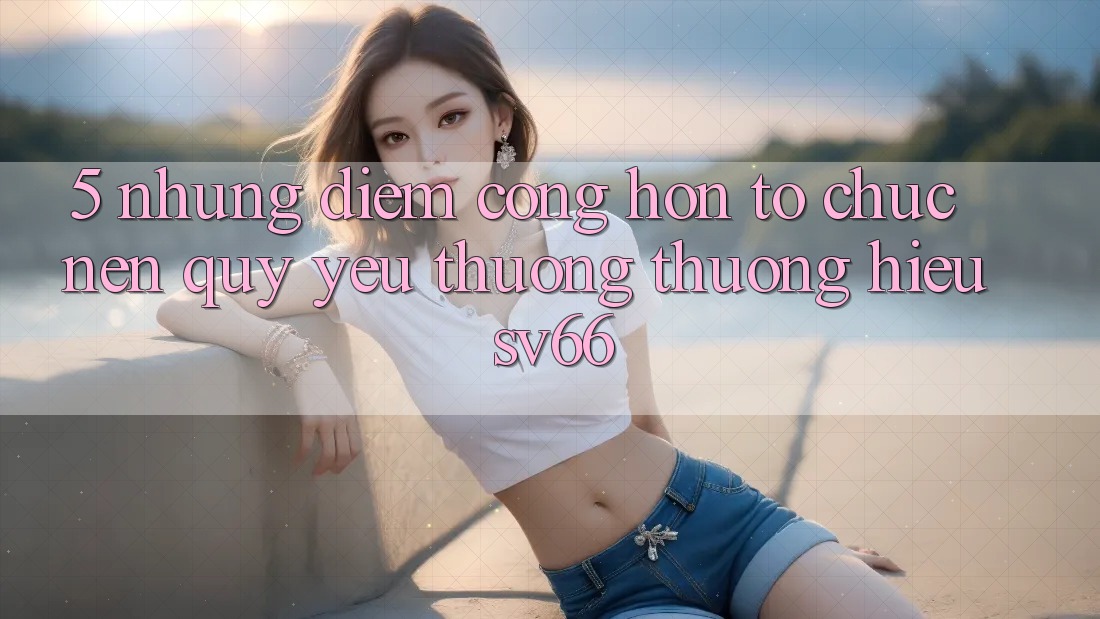 5. Những Điểm Cộng Hơn Tổ chức Nên Quý yêu thương thương Hiệu SV66 5. Những Điểm Cộng Hơn Tổ chức Nên Quý yêu thương thương Hiệu SV66