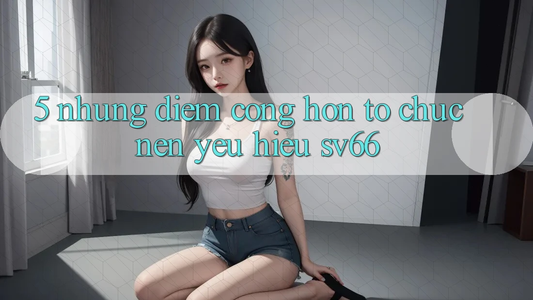 5. Những Điểm Cộng Hơn Tổ chức Nên Yêu Hiệu SV66 5. Những Điểm Cộng Hơn Tổ chức Nên Yêu Hiệu SV66