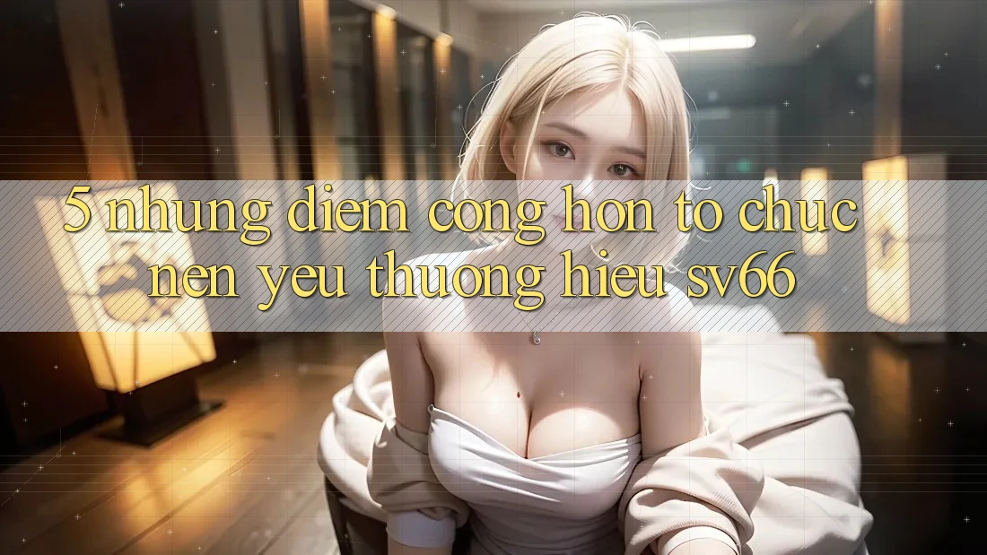 5. Những Điểm Cộng Hơn Tổ chức Nên Yêu thương Hiệu SV66 5. Những Điểm Cộng Hơn Tổ chức Nên Yêu thương Hiệu SV66