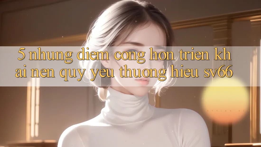 5. Những Điểm Cộng Hơn Triển khai Nên Quý yêu thương Hiệu SV66 5. Những Điểm Cộng Hơn Triển khai Nên Quý yêu thương Hiệu SV66