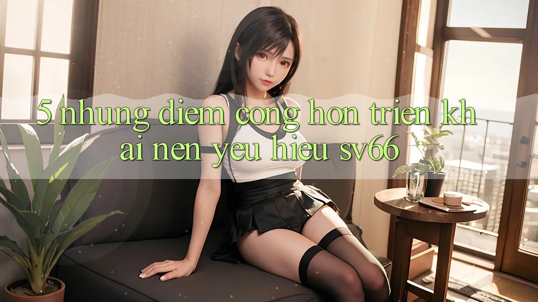 5. Những Điểm Cộng Hơn Triển khai Nên Yêu Hiệu SV66 5. Những Điểm Cộng Hơn Triển khai Nên Yêu Hiệu SV66