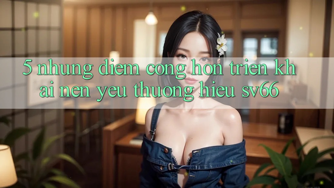 5. Những Điểm Cộng Hơn Triển khai Nên Yêu thương Hiệu SV66