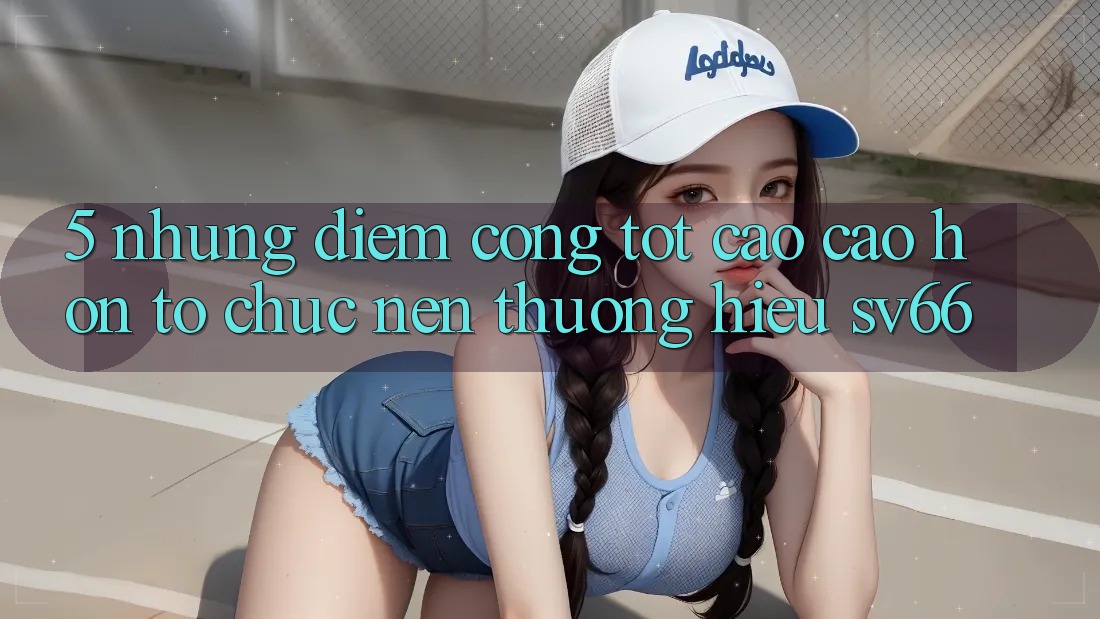 5. Những Điểm Cộng Tốt cao cao hơn Tổ chức Nên Thương Hiệu SV66 5. Những Điểm Cộng Tốt cao cao hơn Tổ chức Nên Thương Hiệu SV66
