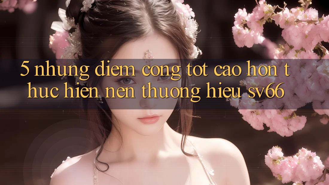 5. Những Điểm Cộng Tốt cao hơn Thực hiện Nên Thương Hiệu SV66 5. Những Điểm Cộng Tốt cao hơn Thực hiện Nên Thương Hiệu SV66