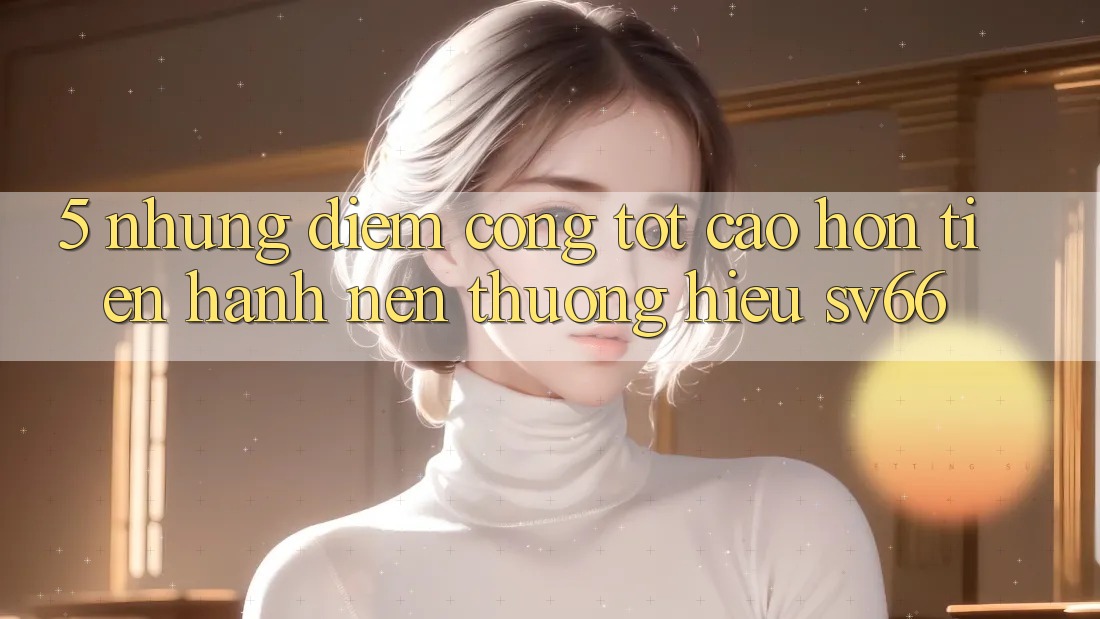 5. Những Điểm Cộng Tốt cao hơn Tiến hành Nên Thương Hiệu SV66 5. Những Điểm Cộng Tốt cao hơn Tiến hành Nên Thương Hiệu SV66