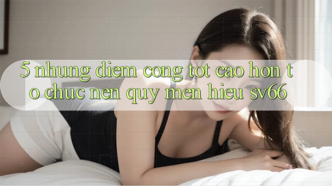 5. Những Điểm Cộng Tốt cao hơn Tổ chức Nên Quý mến Hiệu SV66 5. Những Điểm Cộng Tốt cao hơn Tổ chức Nên Quý mến Hiệu SV66