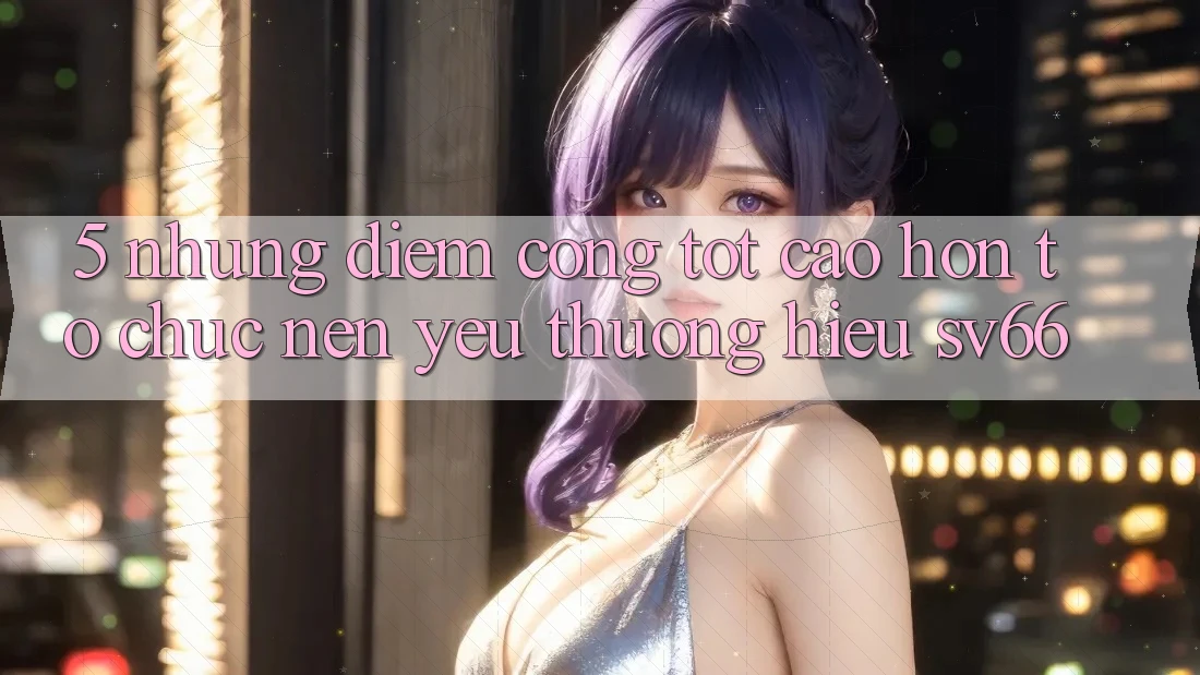 5. Những Điểm Cộng Tốt cao hơn Tổ chức Nên Yêu thương Hiệu SV66 5. Những Điểm Cộng Tốt cao hơn Tổ chức Nên Yêu thương Hiệu SV66