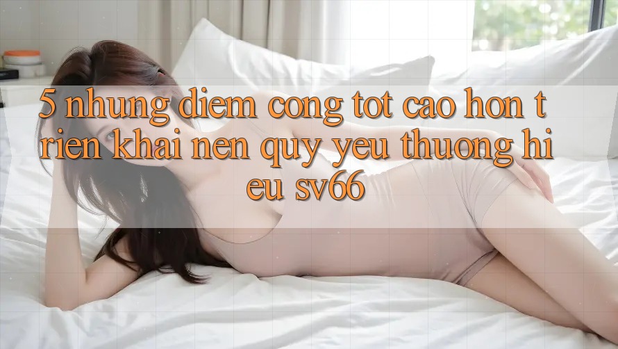 5. Những Điểm Cộng Tốt cao hơn Triển khai Nên Quý yêu thương Hiệu SV66 5. Những Điểm Cộng Tốt cao hơn Triển khai Nên Quý yêu thương Hiệu SV66