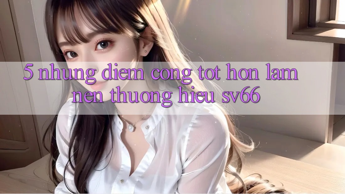 5. Những Điểm Cộng Tốt hơn Làm Nên Thương Hiệu SV66 5. Những Điểm Cộng Tốt hơn Làm Nên Thương Hiệu SV66