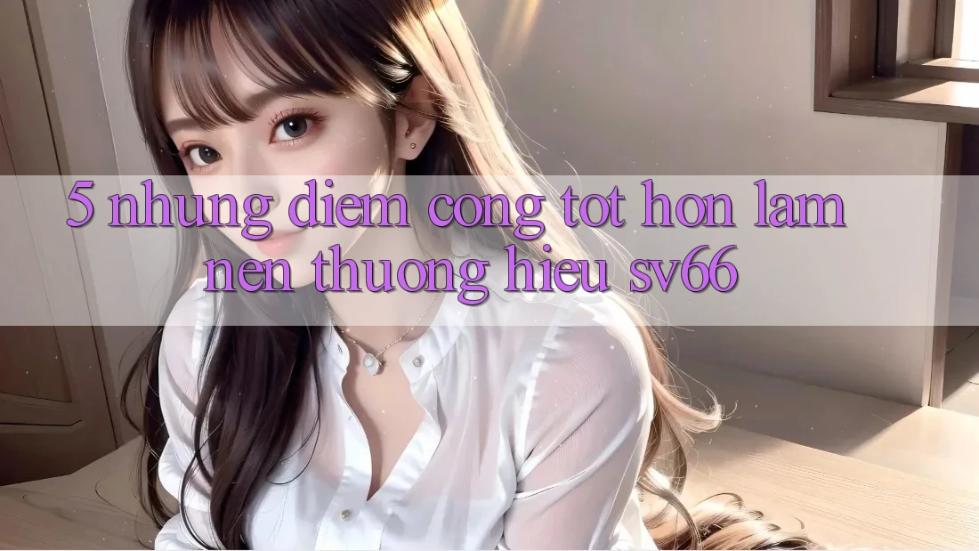 5. Những Điểm Cộng Tốt hơn Làm Nên Thương Hiệu SV66 5. Những Điểm Cộng Tốt hơn Làm Nên Thương Hiệu SV66