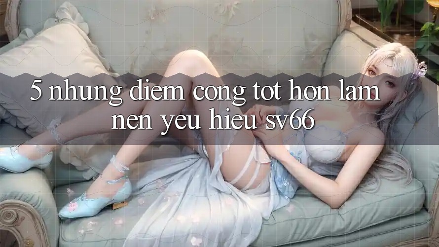 5. Những Điểm Cộng Tốt hơn Làm Nên Yêu Hiệu SV66 5. Những Điểm Cộng Tốt hơn Làm Nên Yêu Hiệu SV66