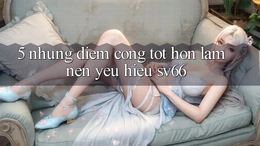 5. Những Điểm Cộng Tốt hơn Làm Nên Yêu Hiệu SV66 5. Những Điểm Cộng Tốt hơn Làm Nên Yêu Hiệu SV66