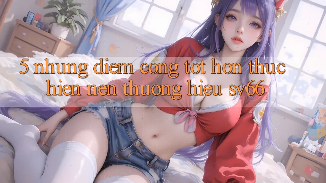 5. Những Điểm Cộng Tốt hơn Thực hiện Nên Thương Hiệu SV66 5. Những Điểm Cộng Tốt hơn Thực hiện Nên Thương Hiệu SV66