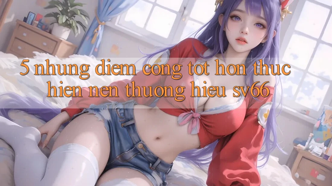 5. Những Điểm Cộng Tốt hơn Thực hiện Nên Thương Hiệu SV66 5. Những Điểm Cộng Tốt hơn Thực hiện Nên Thương Hiệu SV66