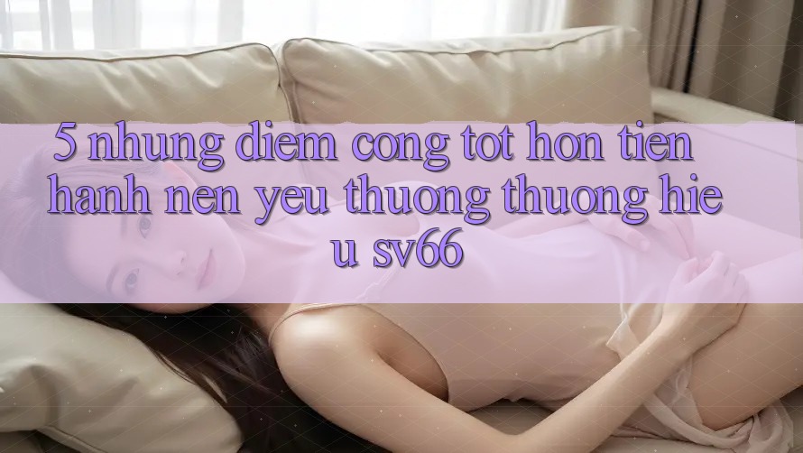 5. Những Điểm Cộng Tốt hơn Tiến hành Nên Yêu thương thương Hiệu SV66