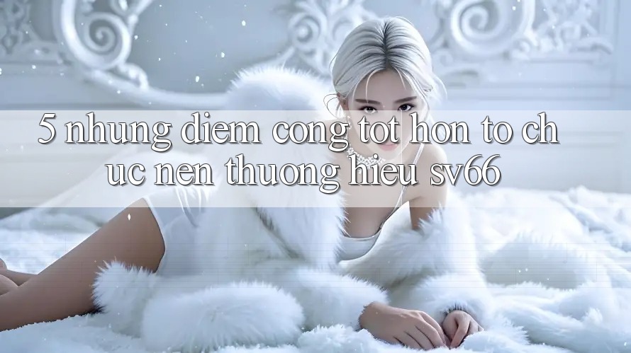 5. Những Điểm Cộng Tốt hơn Tổ chức Nên Thương Hiệu SV66 5. Những Điểm Cộng Tốt hơn Tổ chức Nên Thương Hiệu SV66