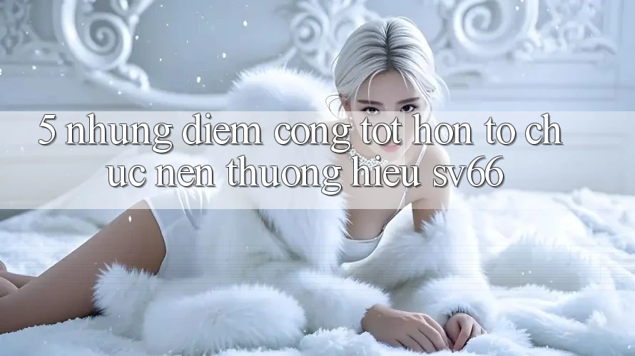 5. Những Điểm Cộng Tốt hơn Tổ chức Nên Thương Hiệu SV66 5. Những Điểm Cộng Tốt hơn Tổ chức Nên Thương Hiệu SV66
