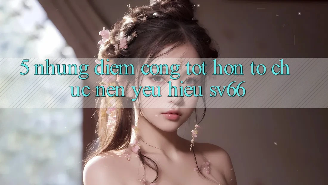 5. Những Điểm Cộng Tốt hơn Tổ chức Nên Yêu Hiệu SV66 5. Những Điểm Cộng Tốt hơn Tổ chức Nên Yêu Hiệu SV66