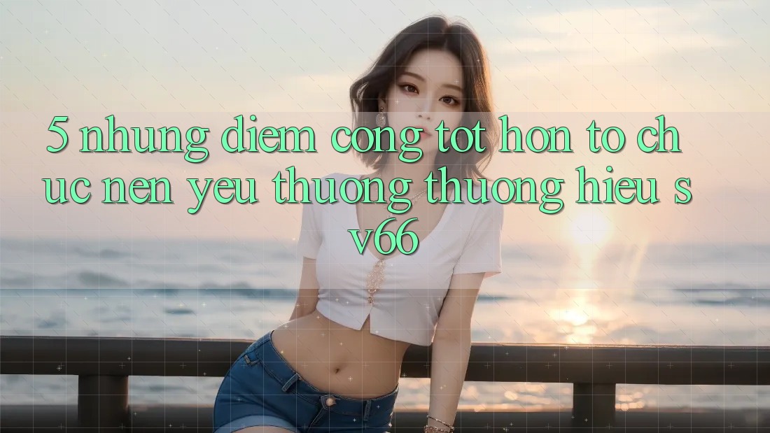 5. Những Điểm Cộng Tốt hơn Tổ chức Nên Yêu thương thương Hiệu SV66