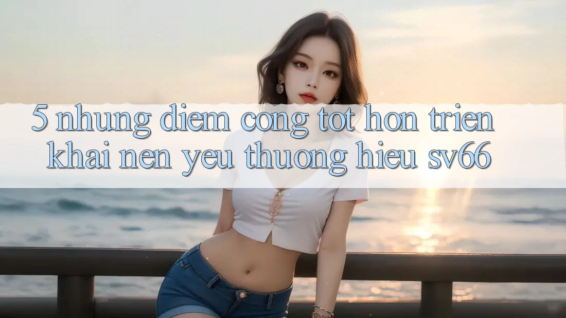5. Những Điểm Cộng Tốt hơn Triển khai Nên Yêu thương Hiệu SV66 5. Những Điểm Cộng Tốt hơn Triển khai Nên Yêu thương Hiệu SV66