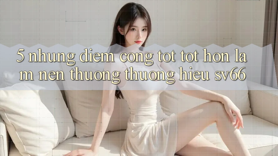 5. Những Điểm Cộng Tốt tốt hơn Làm Nên Thương thương Hiệu SV66 5. Những Điểm Cộng Tốt tốt hơn Làm Nên Thương thương Hiệu SV66