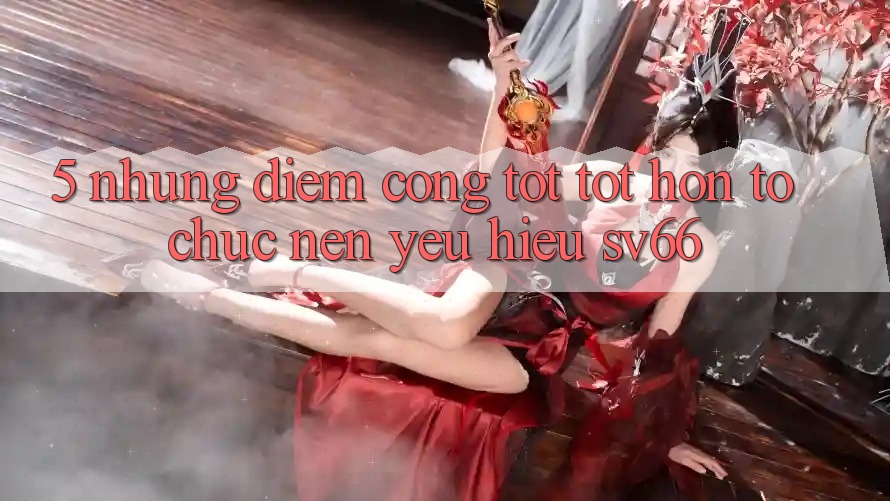 5. Những Điểm Cộng Tốt tốt hơn Tổ chức Nên Yêu Hiệu SV66 5. Những Điểm Cộng Tốt tốt hơn Tổ chức Nên Yêu Hiệu SV66