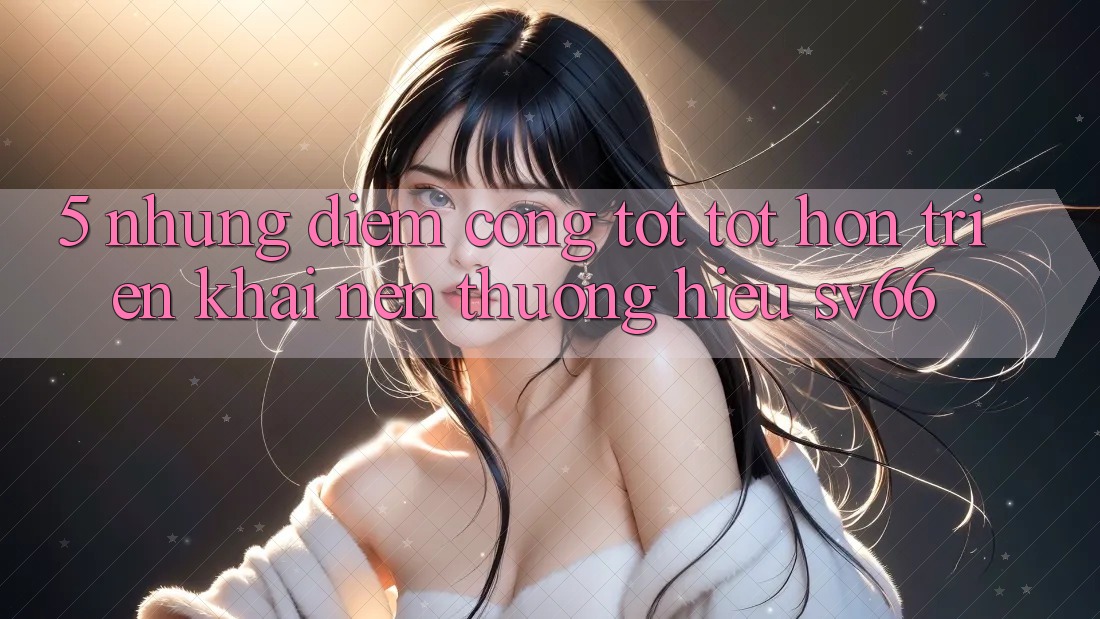 5. Những Điểm Cộng Tốt tốt hơn Triển khai Nên Thương Hiệu SV66 5. Những Điểm Cộng Tốt tốt hơn Triển khai Nên Thương Hiệu SV66