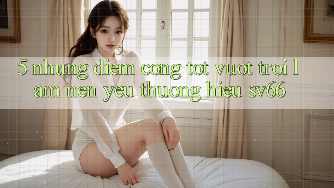 5. Những Điểm Cộng Tốt vượt trội Làm Nên Yêu thương Hiệu SV66 5. Những Điểm Cộng Tốt vượt trội Làm Nên Yêu thương Hiệu SV66