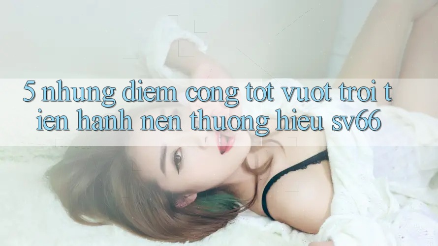 5. Những Điểm Cộng Tốt vượt trội Tiến hành Nên Thương Hiệu SV66 5. Những Điểm Cộng Tốt vượt trội Tiến hành Nên Thương Hiệu SV66