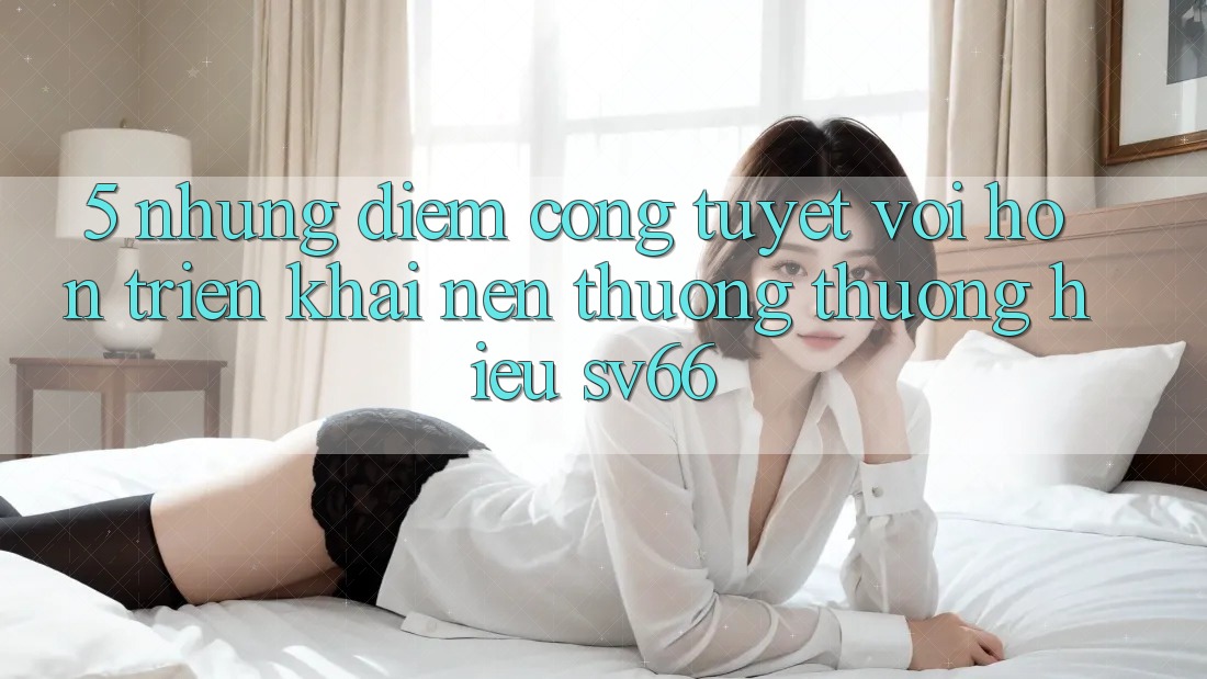 5. Những Điểm Cộng Tuyệt vời hơn Triển khai Nên Thương thương Hiệu SV66 5. Những Điểm Cộng Tuyệt vời hơn Triển khai Nên Thương thương Hiệu SV66