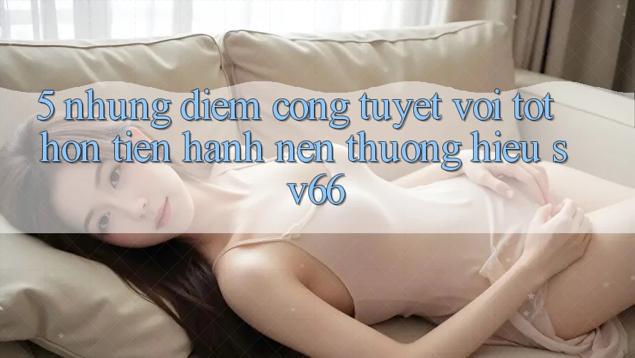 5. Những Điểm Cộng Tuyệt vời tốt hơn Tiến hành Nên Thương Hiệu SV66 5. Những Điểm Cộng Tuyệt vời tốt hơn Tiến hành Nên Thương Hiệu SV66