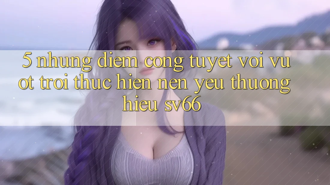 5. Những Điểm Cộng Tuyệt vời vượt trội Thực hiện Nên Yêu thương Hiệu SV66 5. Những Điểm Cộng Tuyệt vời vượt trội Thực hiện Nên Yêu thương Hiệu SV66