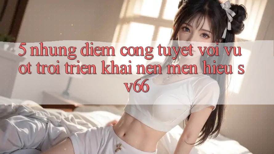 5. Những Điểm Cộng Tuyệt vời vượt trội Triển khai Nên Mến Hiệu SV66 5. Những Điểm Cộng Tuyệt vời vượt trội Triển khai Nên Mến Hiệu SV66