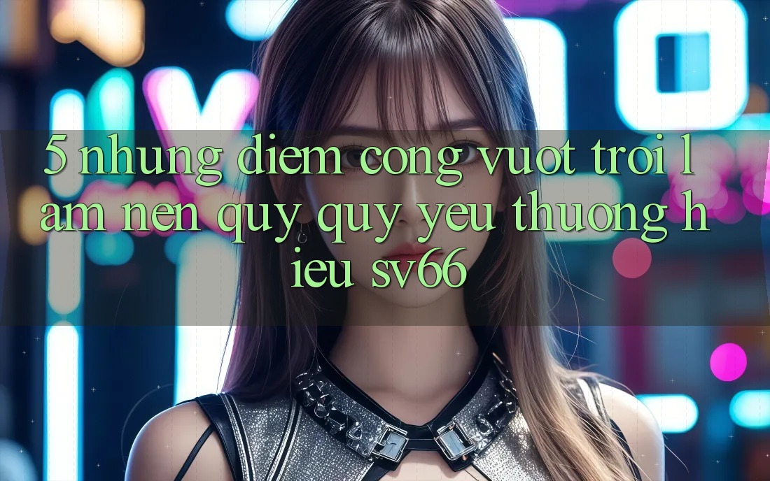 5. Những Điểm Cộng Vượt Trội Làm Nên Quý quý yêu thương Hiệu SV66 5. Những Điểm Cộng Vượt Trội Làm Nên Quý quý yêu thương Hiệu SV66