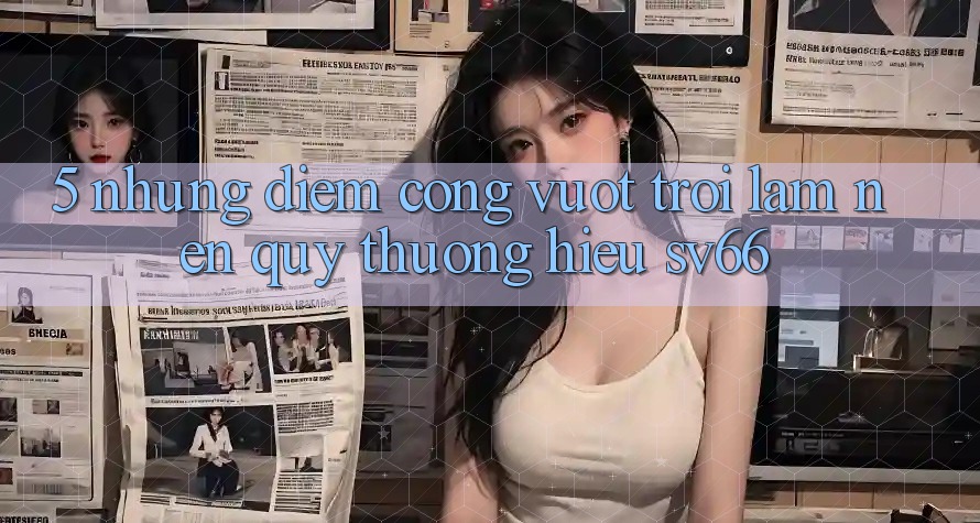 5. Những Điểm Cộng Vượt Trội Làm Nên Quý thương Hiệu SV66 5. Những Điểm Cộng Vượt Trội Làm Nên Quý thương Hiệu SV66