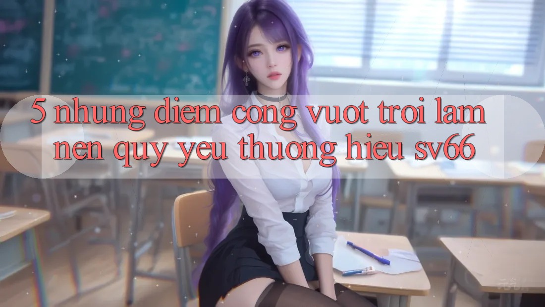 5. Những Điểm Cộng Vượt Trội Làm Nên Quý yêu thương Hiệu SV66 5. Những Điểm Cộng Vượt Trội Làm Nên Quý yêu thương Hiệu SV66