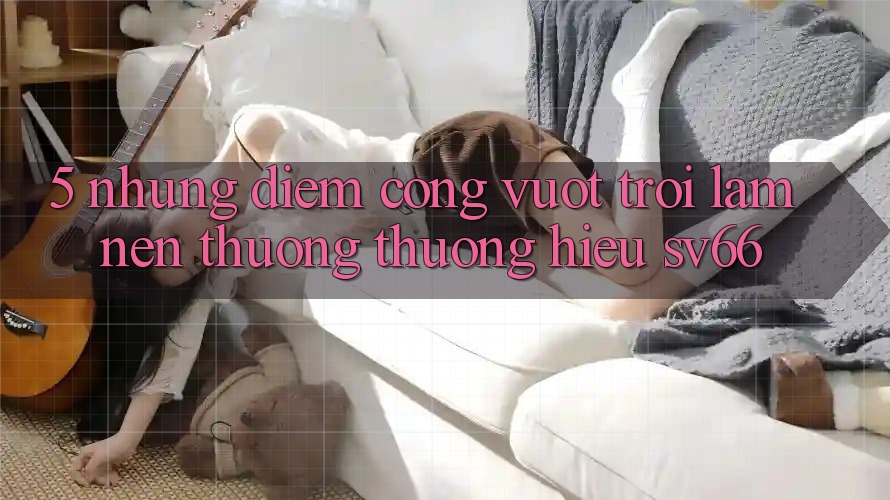 5. Những Điểm Cộng Vượt Trội Làm Nên Thương thương Hiệu SV66 5. Những Điểm Cộng Vượt Trội Làm Nên Thương thương Hiệu SV66