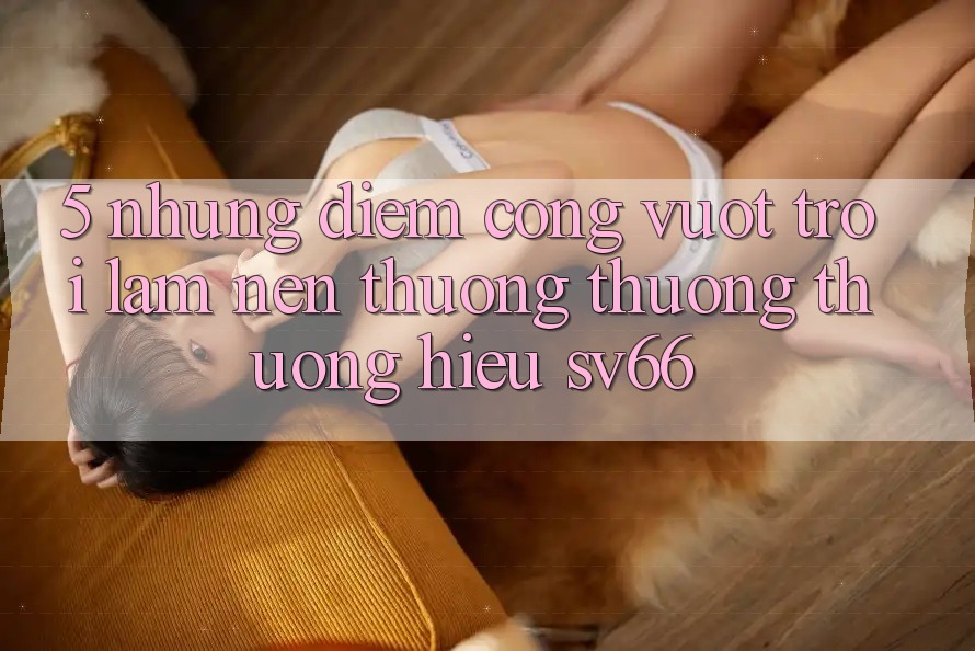 5. Những Điểm Cộng Vượt Trội Làm Nên Thương thương thương Hiệu SV66