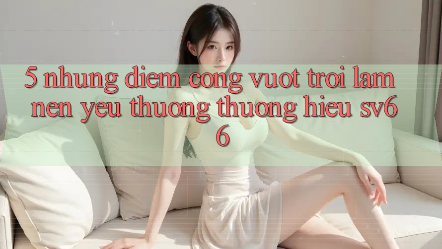 5. Những Điểm Cộng Vượt Trội Làm Nên Yêu thương thương Hiệu SV66 5. Những Điểm Cộng Vượt Trội Làm Nên Yêu thương thương Hiệu SV66