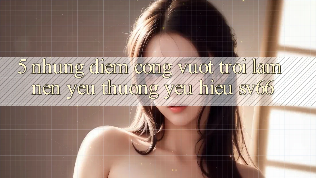 5. Những Điểm Cộng Vượt Trội Làm Nên Yêu thương yêu Hiệu SV66