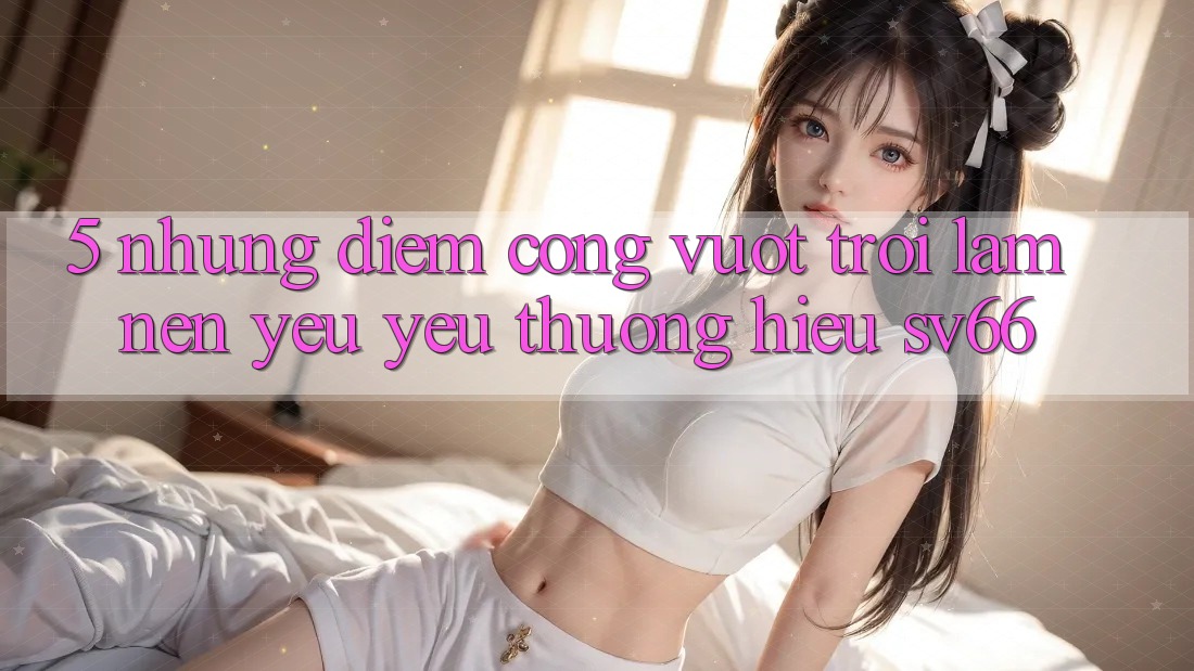 5. Những Điểm Cộng Vượt Trội Làm Nên Yêu yêu thương Hiệu SV66 5. Những Điểm Cộng Vượt Trội Làm Nên Yêu yêu thương Hiệu SV66