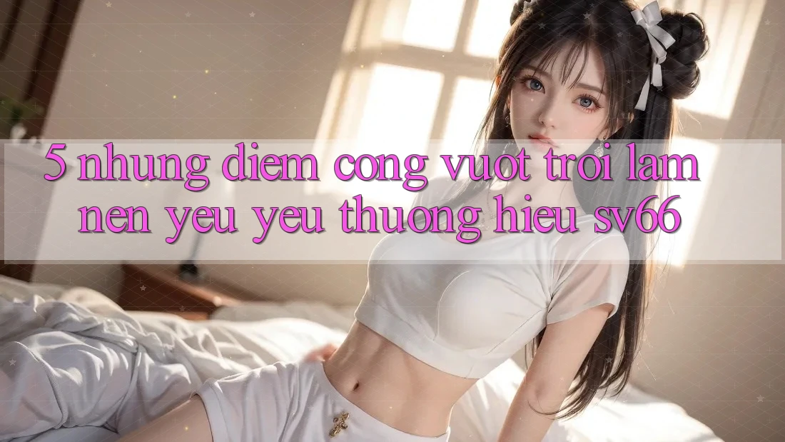 5. Những Điểm Cộng Vượt Trội Làm Nên Yêu yêu thương Hiệu SV66 5. Những Điểm Cộng Vượt Trội Làm Nên Yêu yêu thương Hiệu SV66