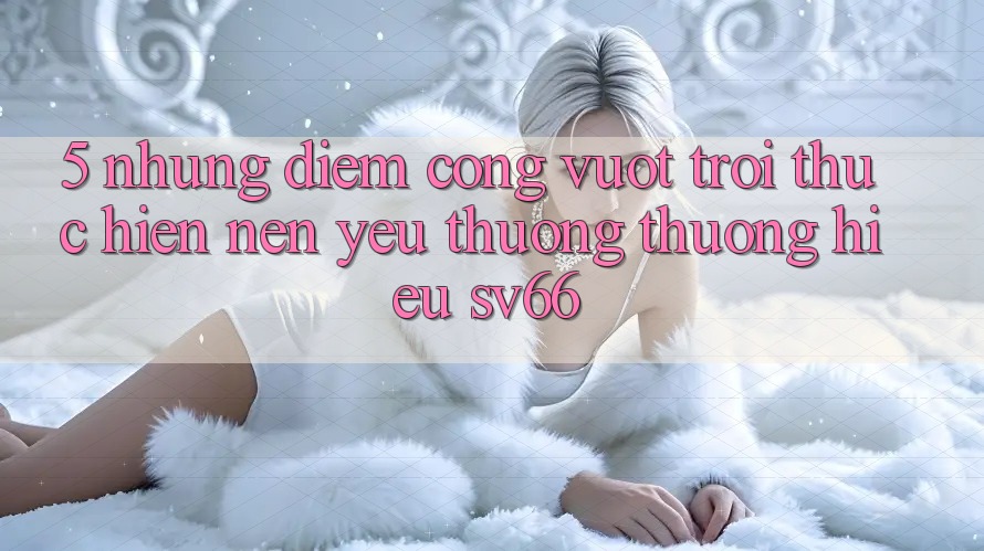 5. Những Điểm Cộng Vượt trội Thực hiện Nên Yêu thương thương Hiệu SV66 5. Những Điểm Cộng Vượt trội Thực hiện Nên Yêu thương thương Hiệu SV66