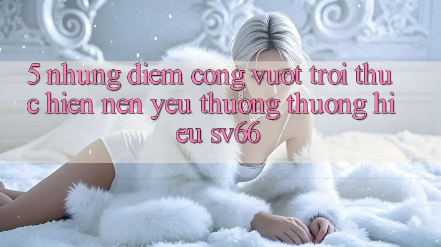 5. Những Điểm Cộng Vượt Trội Thực hiện Nên Yêu thương thương Hiệu SV66 5. Những Điểm Cộng Vượt Trội Thực hiện Nên Yêu thương thương Hiệu SV66