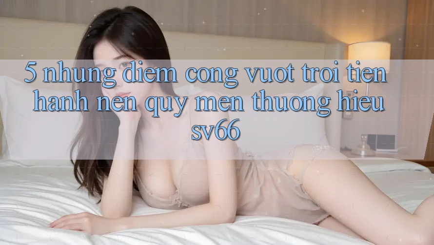 5. Những Điểm Cộng Vượt Trội Tiến hành Nên Quý mến thương Hiệu SV66 5. Những Điểm Cộng Vượt Trội Tiến hành Nên Quý mến thương Hiệu SV66