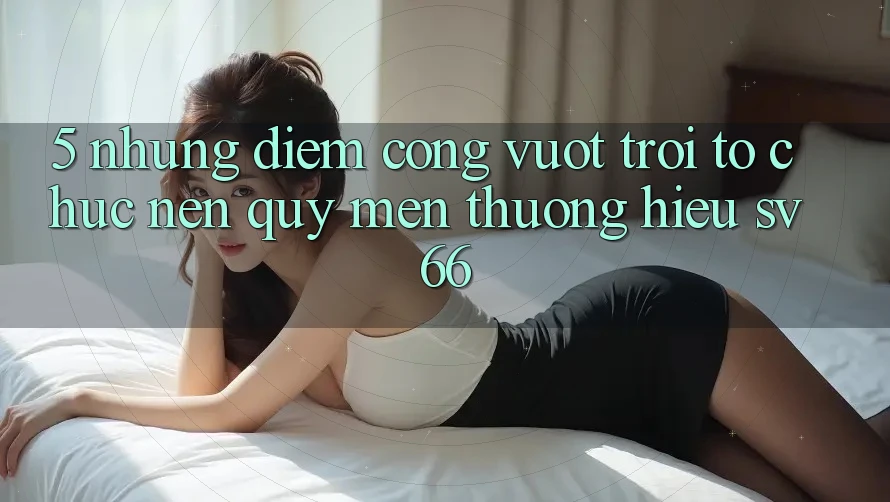 5. Những Điểm Cộng Vượt Trội Tổ chức Nên Quý mến thương Hiệu SV66 5. Những Điểm Cộng Vượt Trội Tổ chức Nên Quý mến thương Hiệu SV66