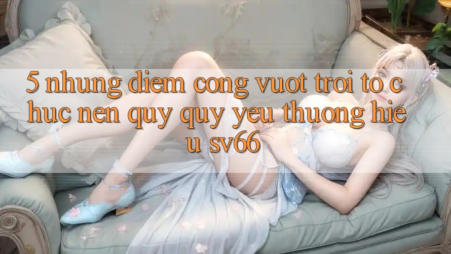 5. Những Điểm Cộng Vượt Trội Tổ chức Nên Quý quý yêu thương Hiệu SV66 5. Những Điểm Cộng Vượt Trội Tổ chức Nên Quý quý yêu thương Hiệu SV66
